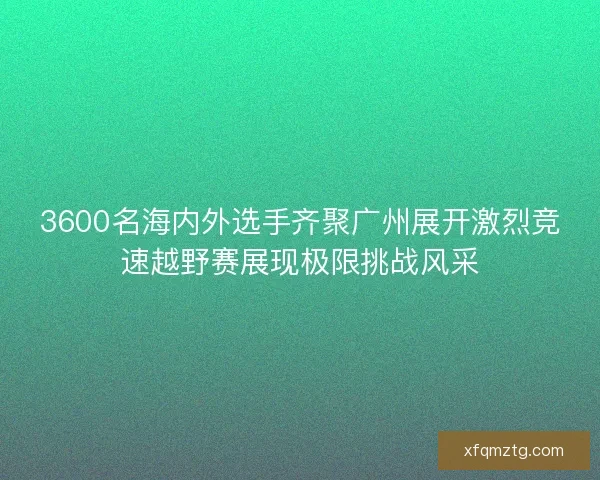 3600名海内外选手齐聚广州展开激烈竞速越野赛展现极限挑战风采