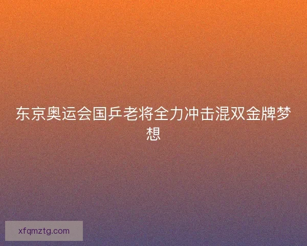 东京奥运会国乒老将全力冲击混双金牌梦想