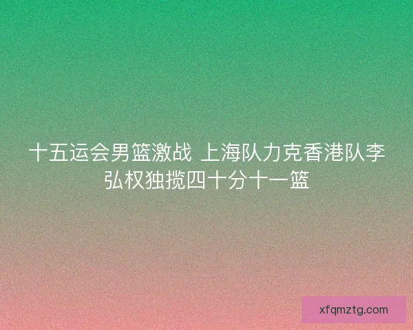 十五运会男篮激战 上海队力克香港队李弘权独揽四十分十一篮