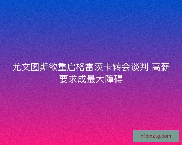 尤文图斯欲重启格雷茨卡转会谈判 高薪要求成最大障碍
