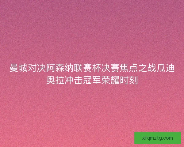 曼城对决阿森纳联赛杯决赛焦点之战瓜迪奥拉冲击冠军荣耀时刻