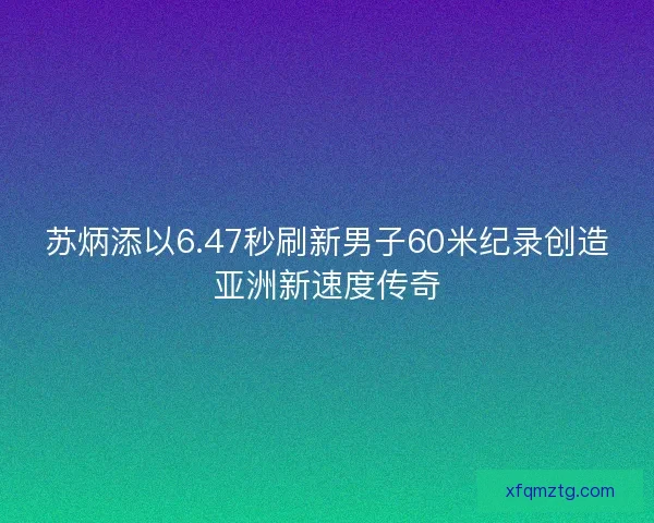 苏炳添以6.47秒刷新男子60米纪录创造亚洲新速度传奇