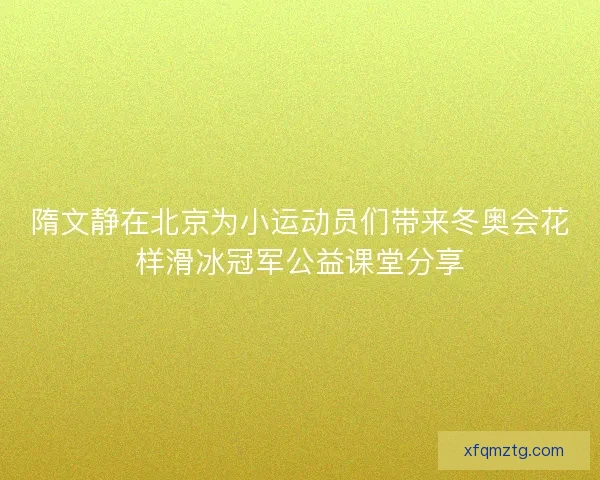 隋文静在北京为小运动员们带来冬奥会花样滑冰冠军公益课堂分享